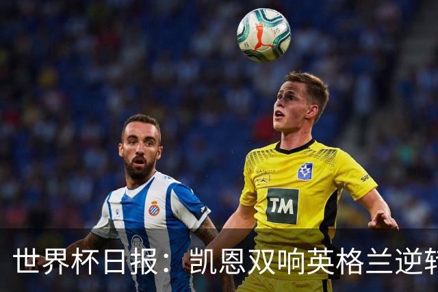 世界杯日报：凯恩双响英格兰逆转晋级 比利时内讧后加时绝杀