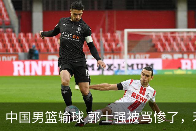 中国男篮输球 郭士强被骂惨了，若无缘第二阶段 下课将毫无悬念！