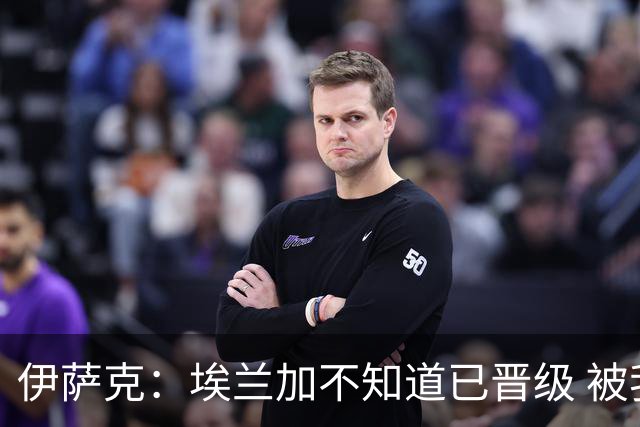 伊萨克：埃兰加不知道已晋级 被我小小训了一顿！怪不得他不高兴