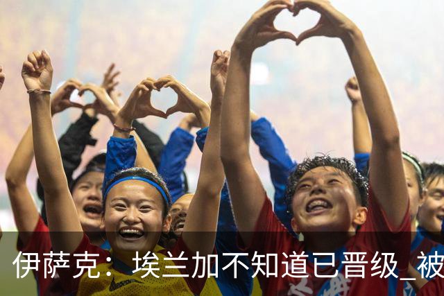 伊萨克：埃兰加不知道已晋级 被我小小训了一顿！怪不得他不高兴